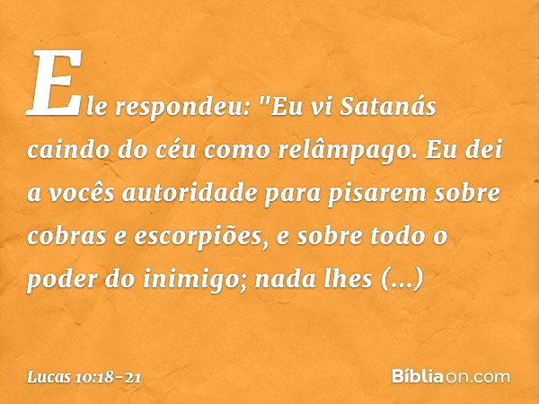 Ele respondeu: "Eu vi Satanás caindo do céu como relâmpago. Eu dei a vocês autoridade para pisarem sobre cobras e escorpiões, e sobre todo o poder do inimigo; n