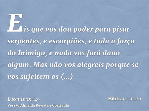 Eis que vos dou poder para pisar serpentes, e escorpiões, e toda a força do Inimigo, e nada vos fará dano algum.Mas não vos alegreis porque se vos sujeitem os e