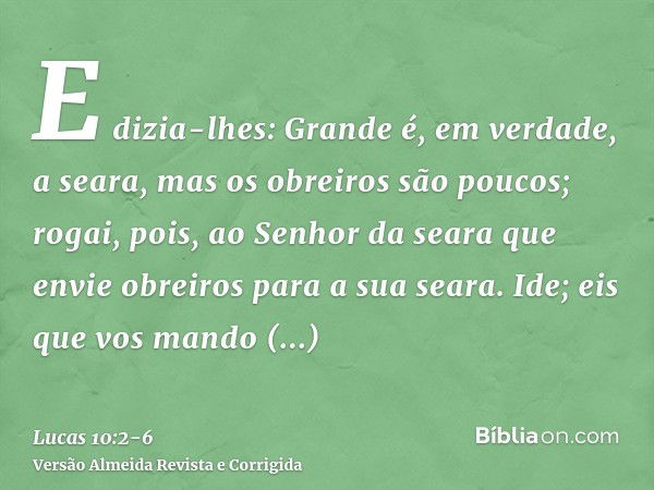 E dizia-lhes: Grande é, em verdade, a seara, mas os obreiros são poucos; rogai, pois, ao Senhor da seara que envie obreiros para a sua seara.Ide; eis que vos ma