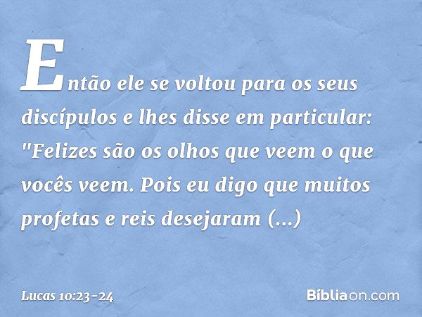 Então ele se voltou para os seus discípulos e lhes disse em particular: "Felizes são os olhos que veem o que vocês veem. Pois eu digo que muitos profetas e reis