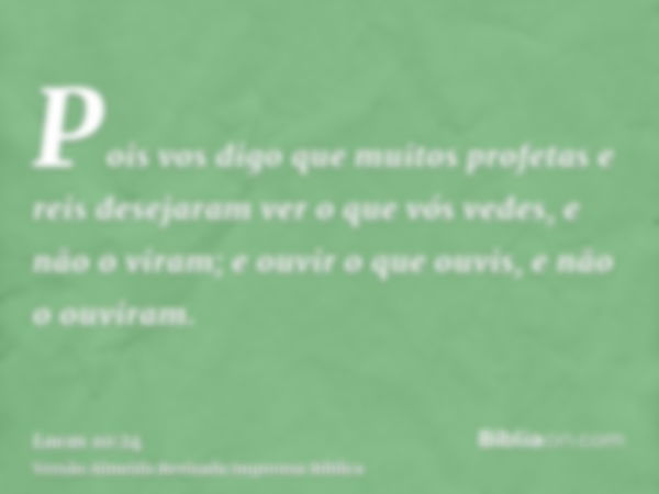 Pois vos digo que muitos profetas e reis desejaram ver o que vós vedes, e não o viram; e ouvir o que ouvis, e não o ouviram.