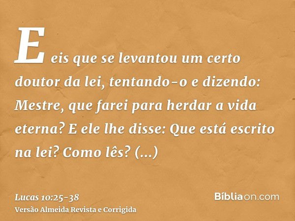 E eis que se levantou um certo doutor da lei, tentando-o e dizendo: Mestre, que farei para herdar a vida eterna?E ele lhe disse: Que está escrito na lei? Como l