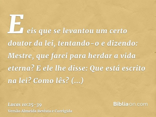 E eis que se levantou um certo doutor da lei, tentando-o e dizendo: Mestre, que farei para herdar a vida eterna?E ele lhe disse: Que está escrito na lei? Como l