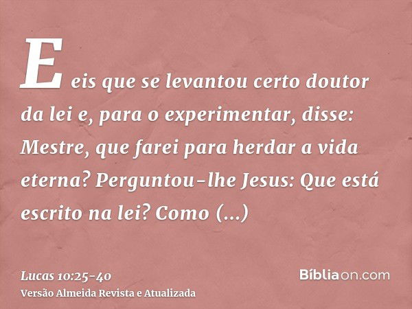 E eis que se levantou certo doutor da lei e, para o experimentar, disse: Mestre, que farei para herdar a vida eterna?Perguntou-lhe Jesus: Que está escrito na le