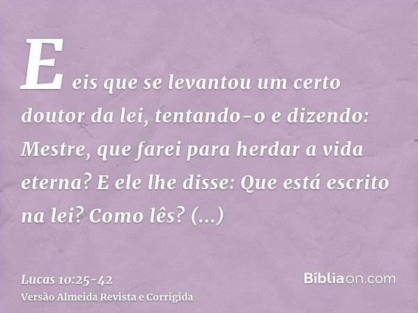 E eis que se levantou um certo doutor da lei, tentando-o e dizendo: Mestre, que farei para herdar a vida eterna?E ele lhe disse: Que está escrito na lei? Como l