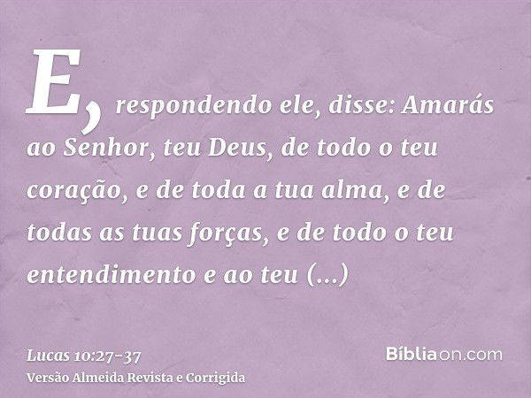 E, respondendo ele, disse: Amarás ao Senhor, teu Deus, de todo o teu coração, e de toda a tua alma, e de todas as tuas forças, e de todo o teu entendimento e ao