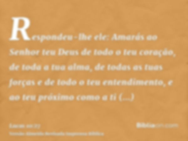 Respondeu-lhe ele: Amarás ao Senhor teu Deus de todo o teu coração, de toda a tua alma, de todas as tuas forças e de todo o teu entendimento, e ao teu próximo c