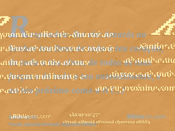 Respondeu-lhe ele: Amarás ao Senhor teu Deus de todo o teu coração, de toda a tua alma, de todas as tuas forças e de todo o teu entendimento, e ao teu próximo c