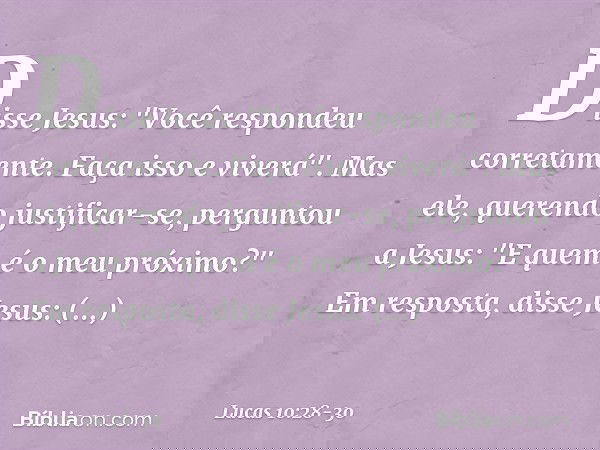 Disse Jesus: "Você respondeu corretamente. Faça isso e viverá". Mas ele, querendo justificar-se, perguntou a Jesus: "E quem é o meu próximo?" Em resposta, disse