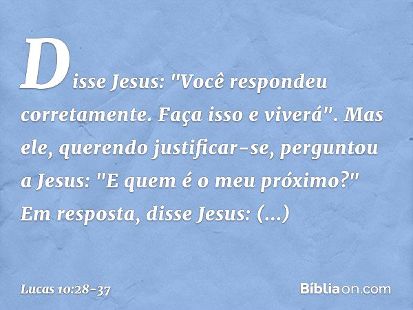 Disse Jesus: "Você respondeu corretamente. Faça isso e viverá". Mas ele, querendo justificar-se, perguntou a Jesus: "E quem é o meu próximo?" Em resposta, disse