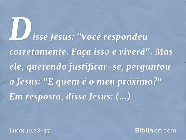 Disse Jesus: "Você respondeu corretamente. Faça isso e viverá". Mas ele, querendo justificar-se, perguntou a Jesus: "E quem é o meu próximo?" Em resposta, disse