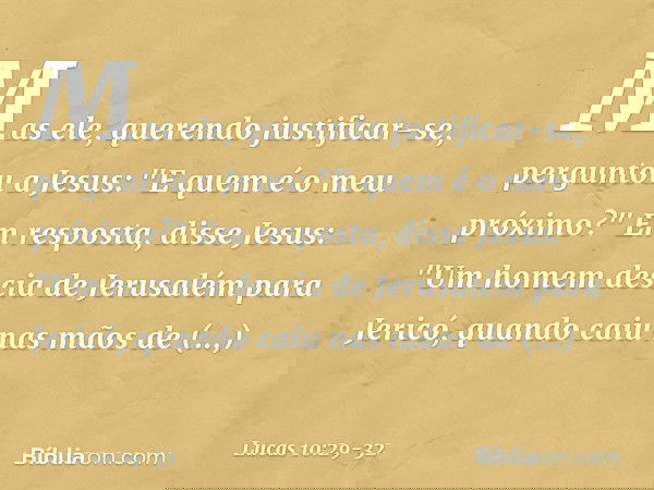 Mas ele, querendo justificar-se, perguntou a Jesus: "E quem é o meu próximo?" Em resposta, disse Jesus: "Um homem descia de Jerusalém para Jericó, quando caiu n