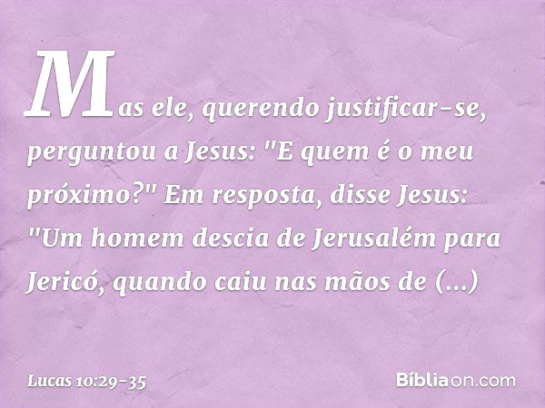 Mas ele, querendo justificar-se, perguntou a Jesus: "E quem é o meu próximo?" Em resposta, disse Jesus: "Um homem descia de Jerusalém para Jericó, quando caiu n