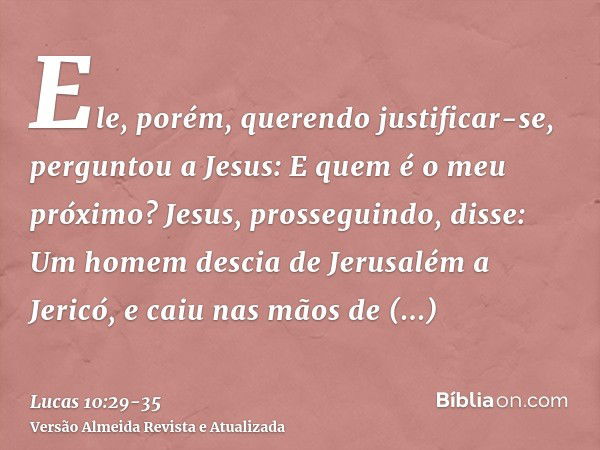 Ele, porém, querendo justificar-se, perguntou a Jesus: E quem é o meu próximo?Jesus, prosseguindo, disse: Um homem descia de Jerusalém a Jericó, e caiu nas mãos