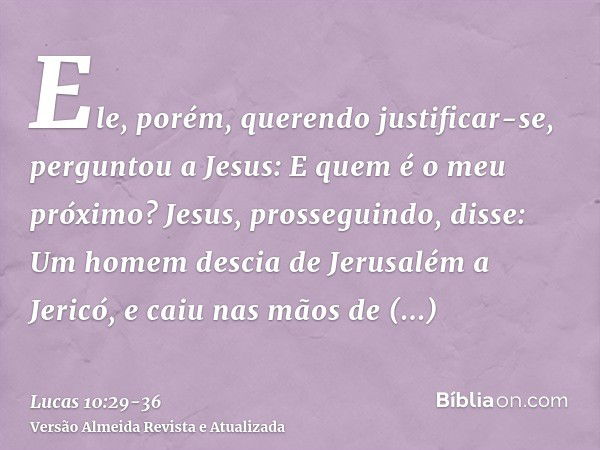 Ele, porém, querendo justificar-se, perguntou a Jesus: E quem é o meu próximo?Jesus, prosseguindo, disse: Um homem descia de Jerusalém a Jericó, e caiu nas mãos