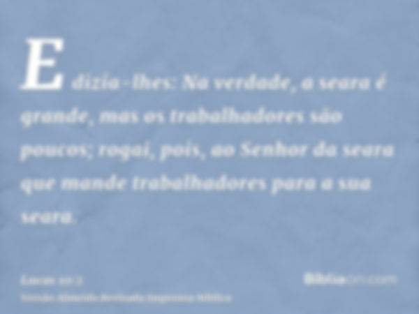 E dizia-lhes: Na verdade, a seara é grande, mas os trabalhadores são poucos; rogai, pois, ao Senhor da seara que mande trabalhadores para a sua seara.