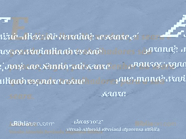 E dizia-lhes: Na verdade, a seara é grande, mas os trabalhadores são poucos; rogai, pois, ao Senhor da seara que mande trabalhadores para a sua seara.