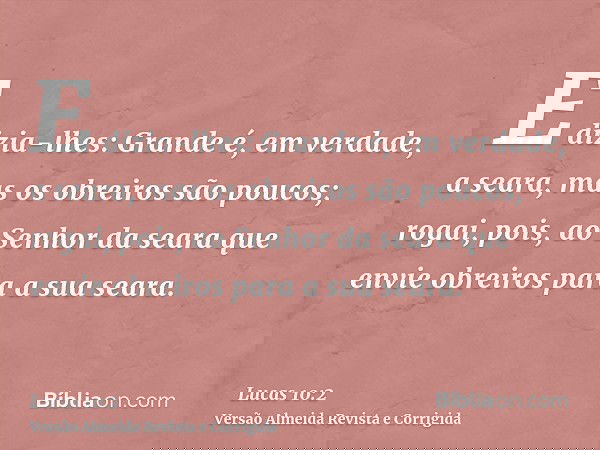 E dizia-lhes: Grande é, em verdade, a seara, mas os obreiros são poucos; rogai, pois, ao Senhor da seara que envie obreiros para a sua seara.