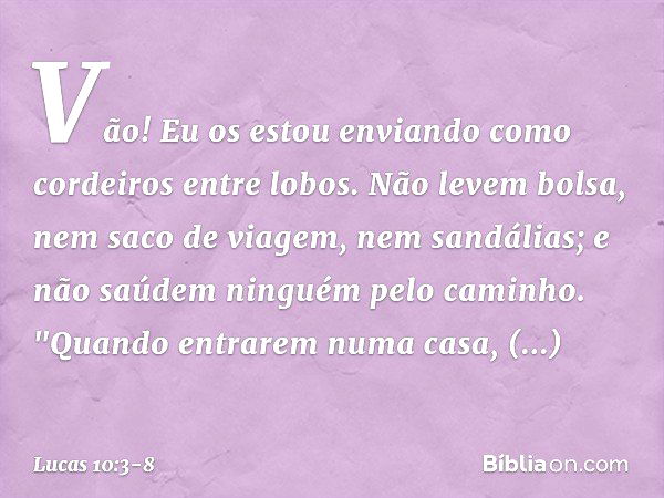 Vão! Eu os estou enviando como cordeiros entre lobos. Não levem bolsa, nem saco de viagem, nem sandálias; e não saúdem ninguém pelo caminho. "Quando entrarem nu