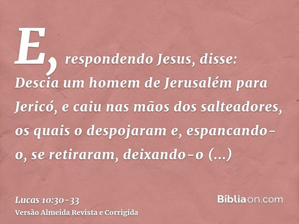 E, respondendo Jesus, disse: Descia um homem de Jerusalém para Jericó, e caiu nas mãos dos salteadores, os quais o despojaram e, espancando-o, se retiraram, dei