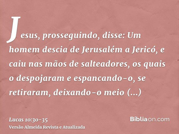 Jesus, prosseguindo, disse: Um homem descia de Jerusalém a Jericó, e caiu nas mãos de salteadores, os quais o despojaram e espancando-o, se retiraram, deixando-