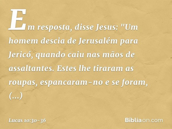 Em resposta, disse Jesus: "Um homem descia de Jerusalém para Jericó, quando caiu nas mãos de assaltantes. Estes lhe tiraram as roupas, espancaram-no e se foram,