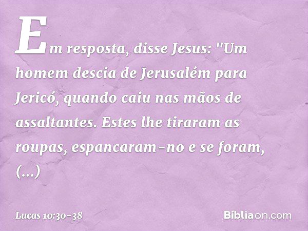 Em resposta, disse Jesus: "Um homem descia de Jerusalém para Jericó, quando caiu nas mãos de assaltantes. Estes lhe tiraram as roupas, espancaram-no e se foram,