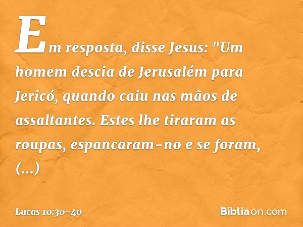 Em resposta, disse Jesus: "Um homem descia de Jerusalém para Jericó, quando caiu nas mãos de assaltantes. Estes lhe tiraram as roupas, espancaram-no e se foram,