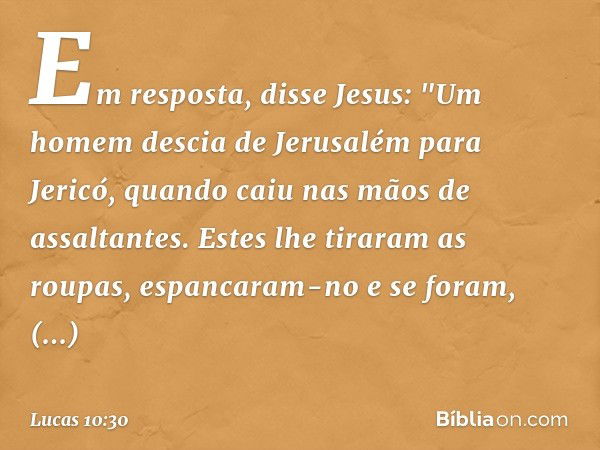 Em resposta, disse Jesus: "Um homem descia de Jerusalém para Jericó, quando caiu nas mãos de assaltantes. Estes lhe tiraram as roupas, espancaram-no e se foram,