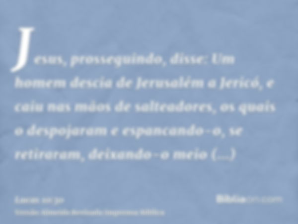 Jesus, prosseguindo, disse: Um homem descia de Jerusalém a Jericó, e caiu nas mãos de salteadores, os quais o despojaram e espancando-o, se retiraram, deixando-