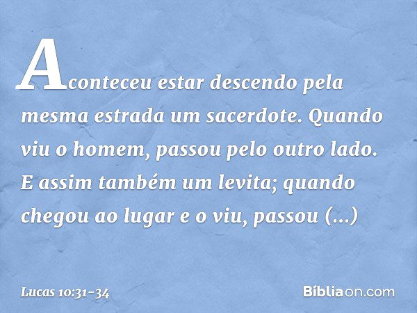 Aconteceu estar descendo pela mesma estrada um sacerdote. Quando viu o homem, passou pelo outro lado. E assim também um levita; quando chegou ao lugar e o viu, 