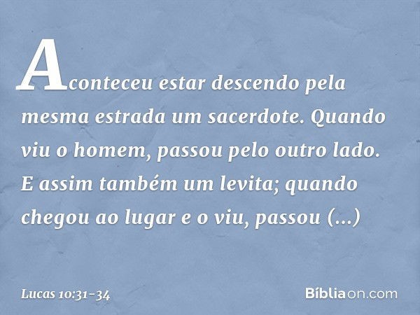 Aconteceu estar descendo pela mesma estrada um sacerdote. Quando viu o homem, passou pelo outro lado. E assim também um levita; quando chegou ao lugar e o viu, 