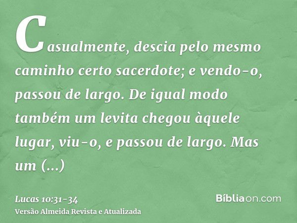 Casualmente, descia pelo mesmo caminho certo sacerdote; e vendo-o, passou de largo.De igual modo também um levita chegou àquele lugar, viu-o, e passou de largo.