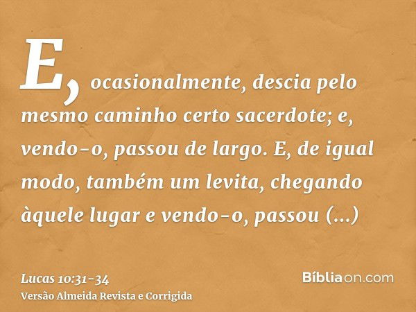 E, ocasionalmente, descia pelo mesmo caminho certo sacerdote; e, vendo-o, passou de largo.E, de igual modo, também um levita, chegando àquele lugar e vendo-o, p