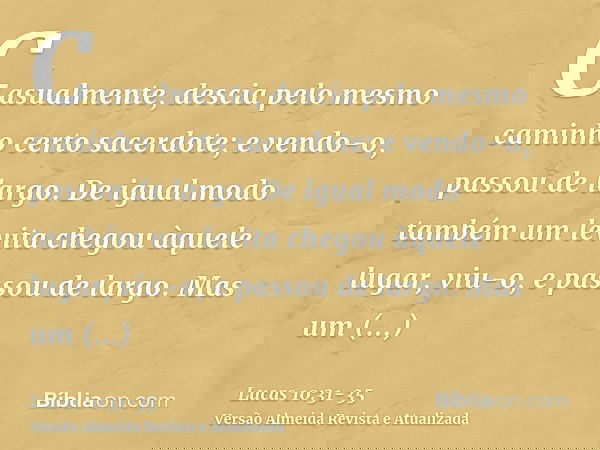 Casualmente, descia pelo mesmo caminho certo sacerdote; e vendo-o, passou de largo.De igual modo também um levita chegou àquele lugar, viu-o, e passou de largo.