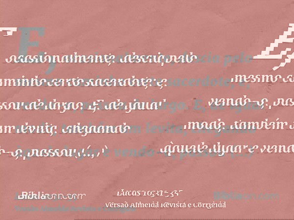E, ocasionalmente, descia pelo mesmo caminho certo sacerdote; e, vendo-o, passou de largo.E, de igual modo, também um levita, chegando àquele lugar e vendo-o, p
