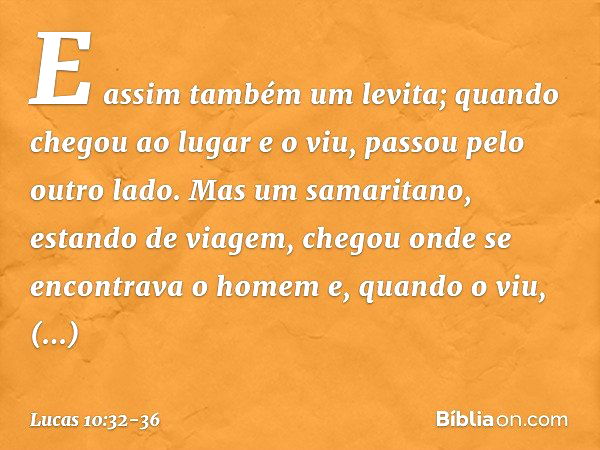 E assim também um levita; quando chegou ao lugar e o viu, passou pelo outro lado. Mas um samaritano, estando de viagem, chegou onde se encontrava o homem e, qua