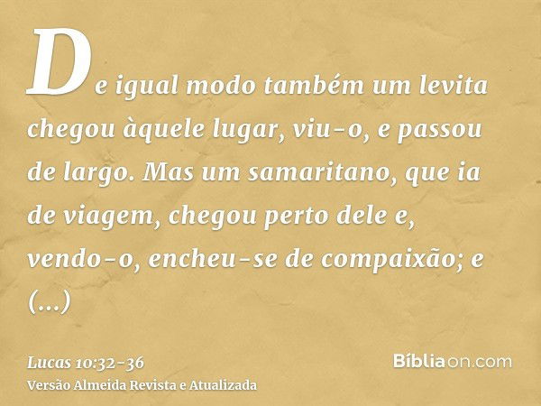 De igual modo também um levita chegou àquele lugar, viu-o, e passou de largo.Mas um samaritano, que ia de viagem, chegou perto dele e, vendo-o, encheu-se de com