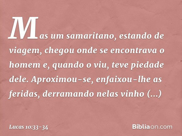 Mas um samaritano, estando de viagem, chegou onde se encontrava o homem e, quando o viu, teve piedade dele. Aproximou-se, enfaixou-lhe as feridas, derramando ne