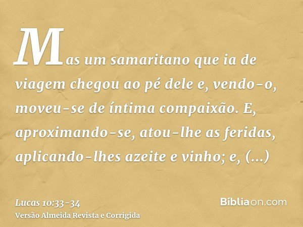 Mas um samaritano que ia de viagem chegou ao pé dele e, vendo-o, moveu-se de íntima compaixão.E, aproximando-se, atou-lhe as feridas, aplicando-lhes azeite e vi