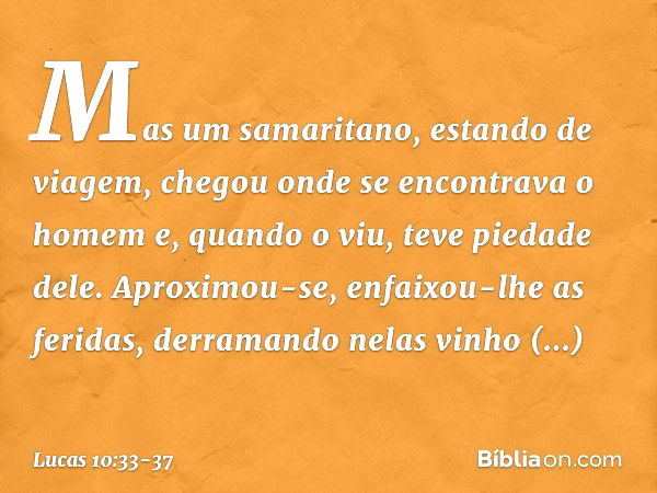 Mas um samaritano, estando de viagem, chegou onde se encontrava o homem e, quando o viu, teve piedade dele. Aproximou-se, enfaixou-lhe as feridas, derramando ne