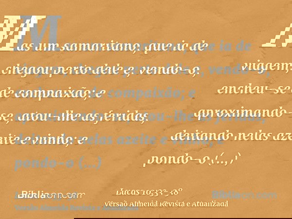 Mas um samaritano, que ia de viagem, chegou perto dele e, vendo-o, encheu-se de compaixão;e aproximando-se, atou-lhe as feridas, deitando nelas azeite e vinho; 