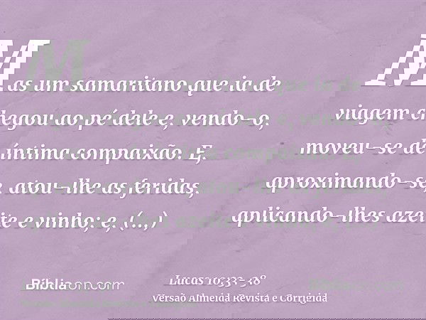 Mas um samaritano que ia de viagem chegou ao pé dele e, vendo-o, moveu-se de íntima compaixão.E, aproximando-se, atou-lhe as feridas, aplicando-lhes azeite e vi