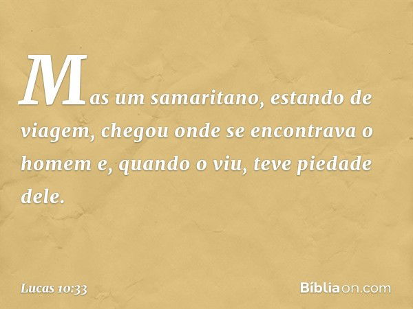 Mas um samaritano, estando de viagem, chegou onde se encontrava o homem e, quando o viu, teve piedade dele. -- Lucas 10:33