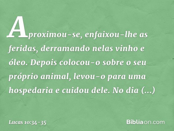 Aproximou-se, enfaixou-lhe as feridas, derramando nelas vinho e óleo. Depois colocou-o sobre o seu próprio animal, levou-o para uma hospedaria e cuidou dele. No