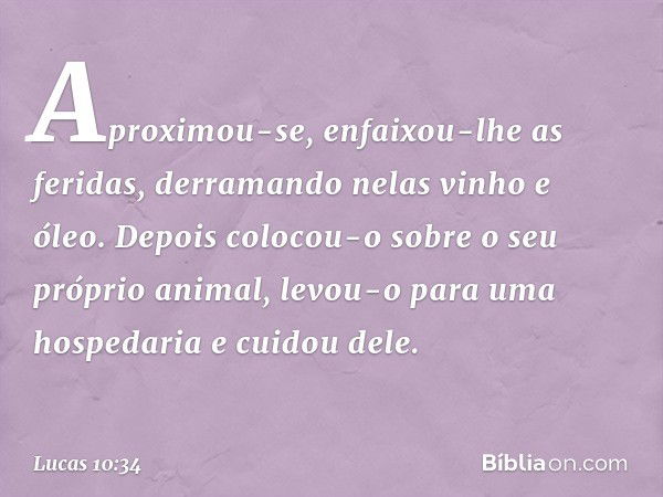 Aproximou-se, enfaixou-lhe as feridas, derramando nelas vinho e óleo. Depois colocou-o sobre o seu próprio animal, levou-o para uma hospedaria e cuidou dele. --