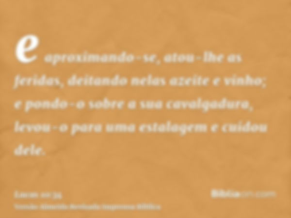 e aproximando-se, atou-lhe as feridas, deitando nelas azeite e vinho; e pondo-o sobre a sua cavalgadura, levou-o para uma estalagem e cuidou dele.