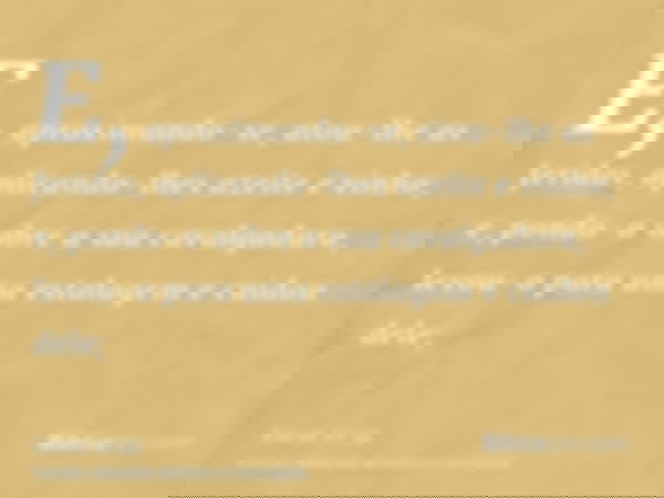 E, aproximando-se, atou-lhe as feridas, aplicando-lhes azeite e vinho; e, pondo-o sobre a sua cavalgadura, levou-o para uma estalagem e cuidou dele;