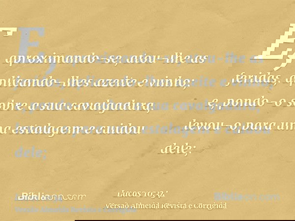 E, aproximando-se, atou-lhe as feridas, aplicando-lhes azeite e vinho; e, pondo-o sobre a sua cavalgadura, levou-o para uma estalagem e cuidou dele;