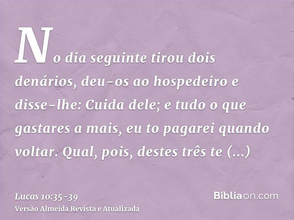 No dia seguinte tirou dois denários, deu-os ao hospedeiro e disse-lhe: Cuida dele; e tudo o que gastares a mais, eu to pagarei quando voltar.Qual, pois, destes 